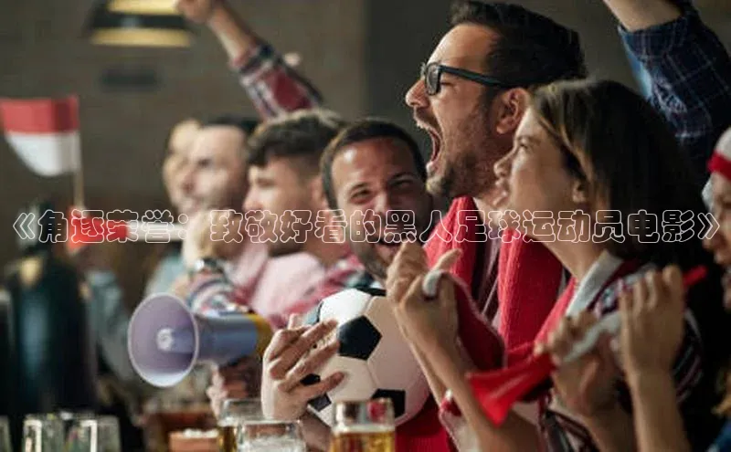 beat365官网 网页版字节跳动《角逐荣誉：致敬好看的黑人足球运动员电影》