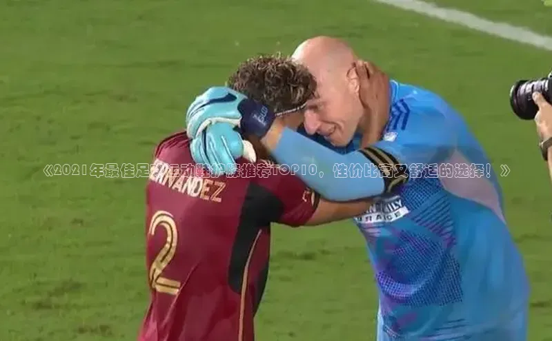 beat365唯一官网入口美团《2021年最佳足球运动鞋护膝推荐TOP10，性价比高又舒适的选择！》