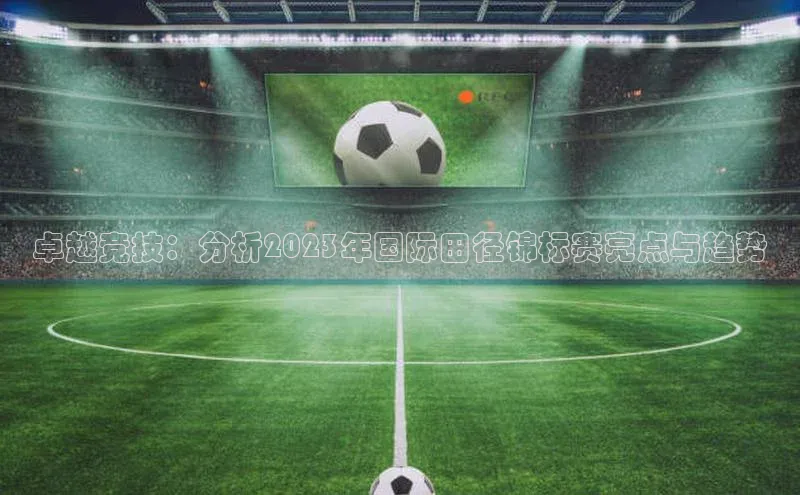 卓越竞技：分析2023年国际田径锦标赛亮点与趋势