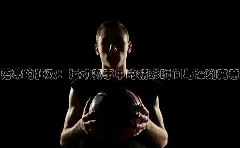 落幕的狂欢：运动赛事中的精彩瞬间与深刻寓意